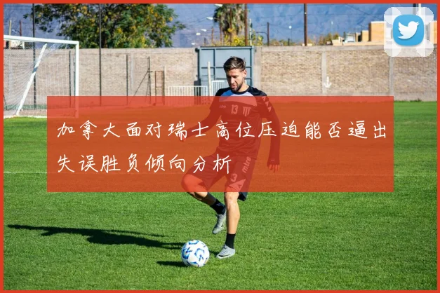 加拿大面对瑞士高位压迫能否逼出失误胜负倾向分析