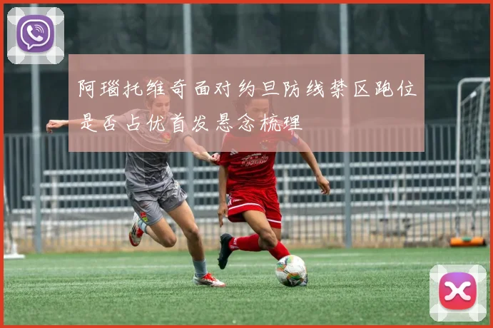 阿瑙托维奇面对约旦防线禁区跑位是否占优首发悬念梳理