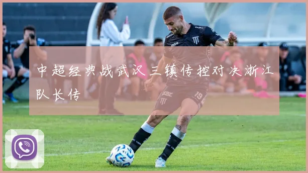 中超经典战武汉三镇传控对决浙江队长传