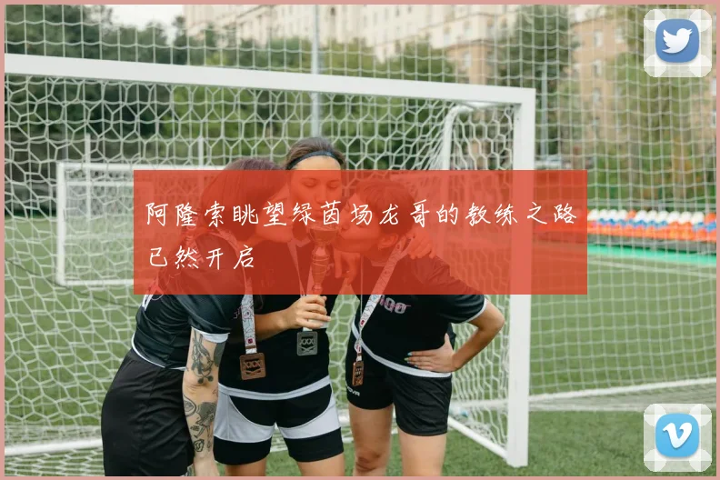 阿隆索眺望绿茵场龙哥的教练之路已然开启