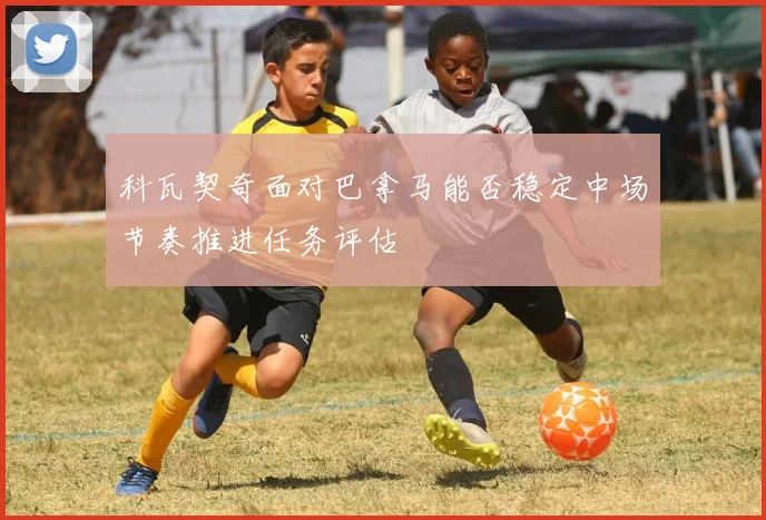 科瓦契奇面对巴拿马能否稳定中场节奏推进任务评估
