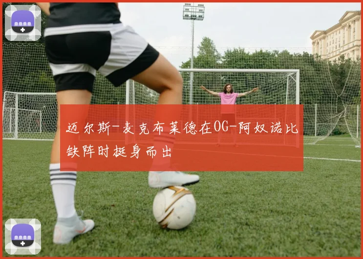 迈尔斯-麦克布莱德在OG-阿奴诺比缺阵时挺身而出