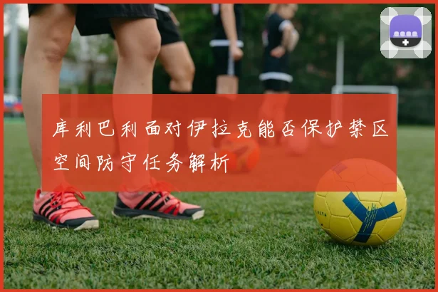 库利巴利面对伊拉克能否保护禁区空间防守任务解析
