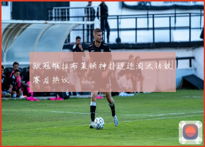 欧冠维拉布莱顿神扑连连淘汰劲敌赛后热议