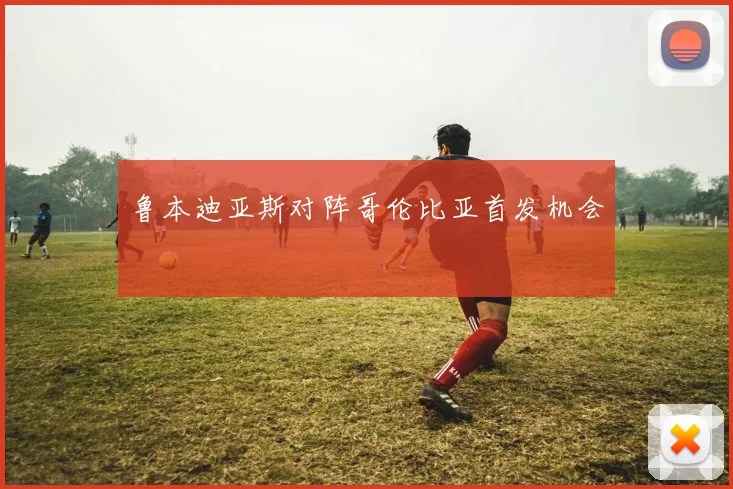 鲁本迪亚斯对阵哥伦比亚首发机会