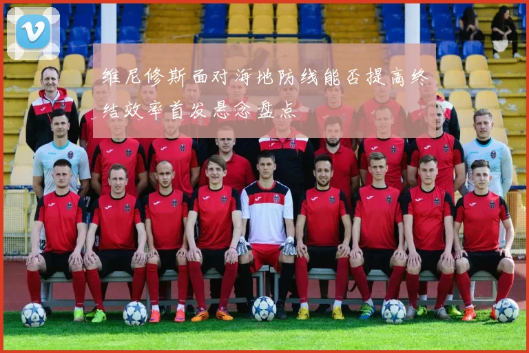 维尼修斯面对海地防线能否提高终结效率首发悬念盘点
