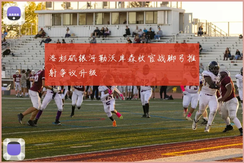 洛杉矶银河勒沃库森收官战脚弓推射争议升级