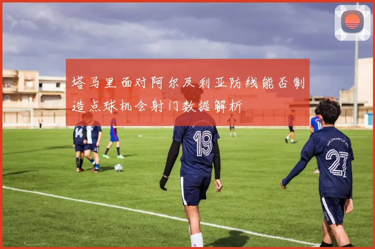 塔马里面对阿尔及利亚防线能否制造点球机会射门数据解析