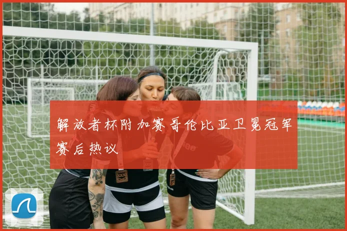 解放者杯附加赛哥伦比亚卫冕冠军赛后热议