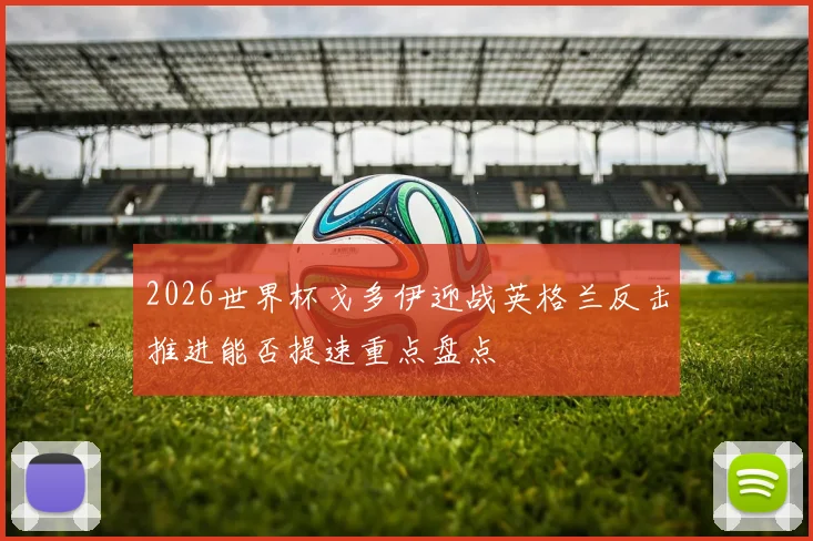 2026世界杯戈多伊迎战英格兰反击推进能否提速重点盘点