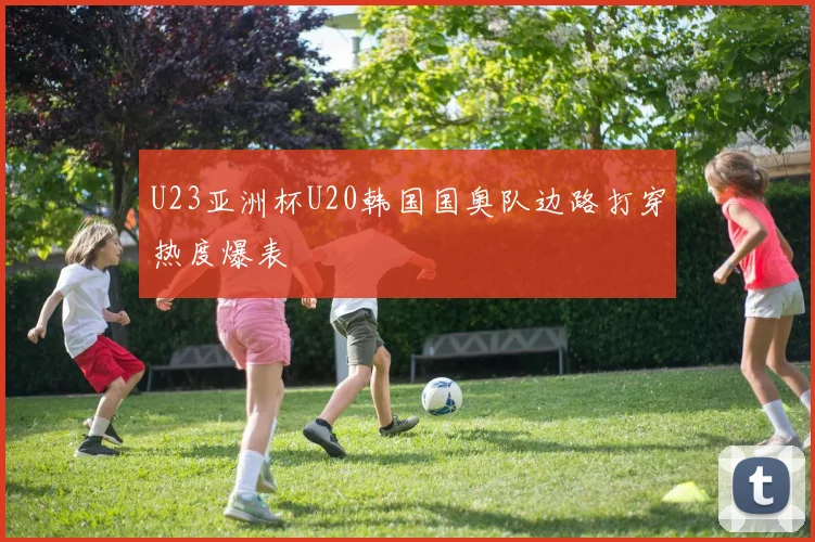 U23亚洲杯U20韩国国奥队边路打穿热度爆表
