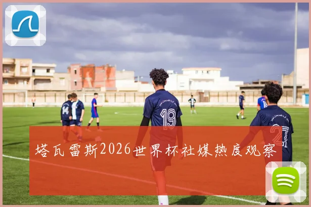 塔瓦雷斯2026世界杯社媒热度观察
