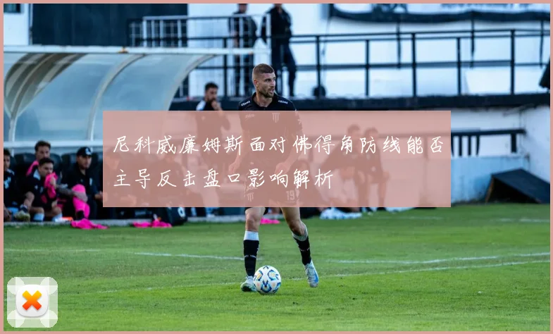 尼科威廉姆斯面对佛得角防线能否主导反击盘口影响解析