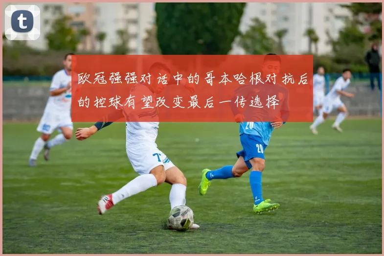 欧冠强强对话中的哥本哈根对抗后的控球有望改变最后一传选择