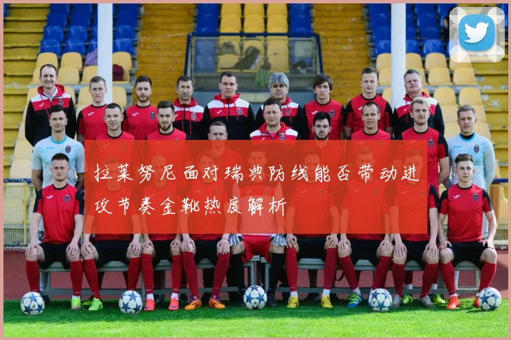 拉莱努尼面对瑞典防线能否带动进攻节奏金靴热度解析