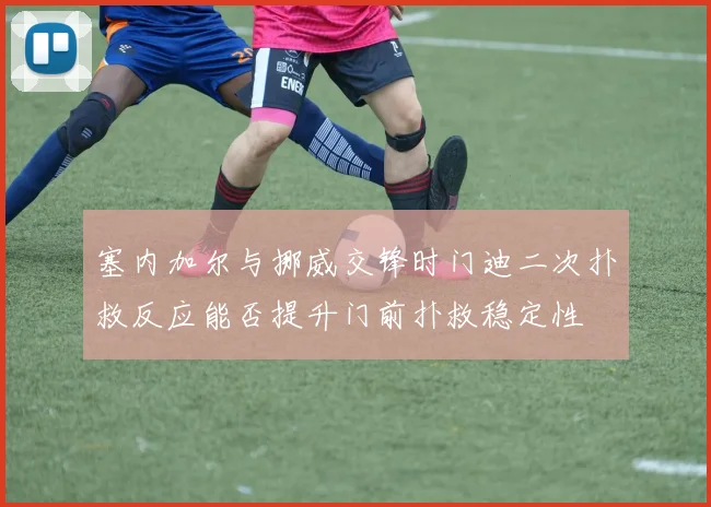 塞内加尔与挪威交锋时门迪二次扑救反应能否提升门前扑救稳定性