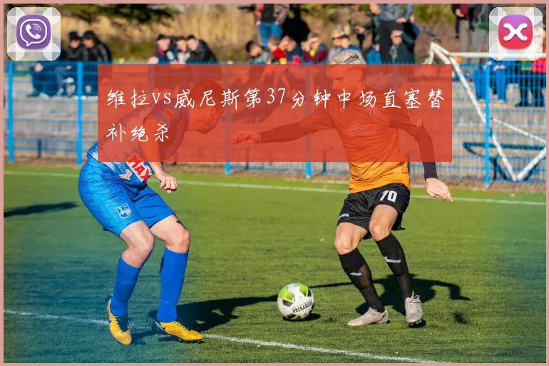 维拉vs威尼斯第37分钟中场直塞替补绝杀
