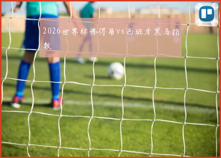 2026世界杯佛得角vs西班牙黑马指数