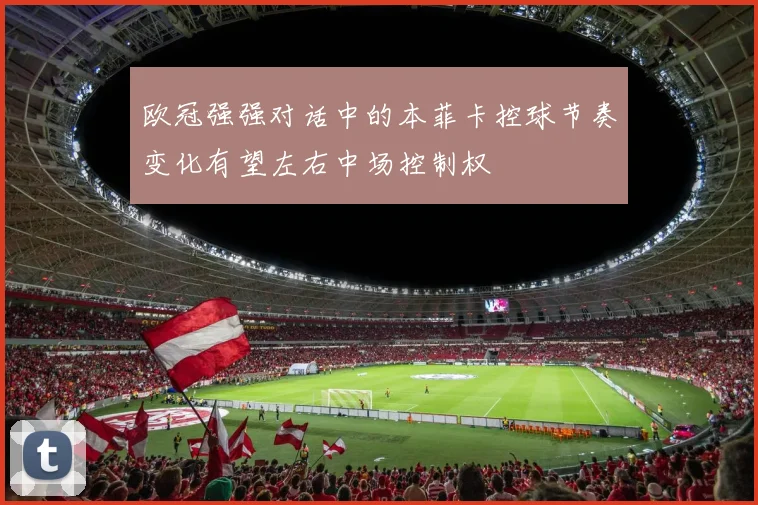 欧冠强强对话中的本菲卡控球节奏变化有望左右中场控制权
