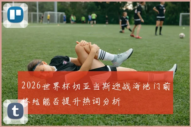 2026世界杯切亚当斯迎战海地门前终结能否提升热词分析
